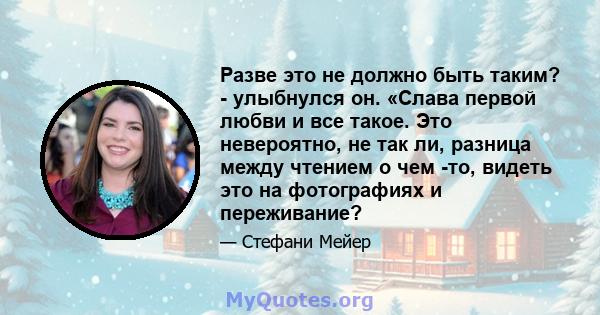 Разве это не должно быть таким? - улыбнулся он. «Слава первой любви и все такое. Это невероятно, не так ли, разница между чтением о чем -то, видеть это на фотографиях и переживание?