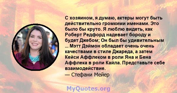 С хозяином, я думаю, актеры могут быть действительно громкими именами. Это было бы круто. Я люблю видеть, как Роберт Редфорд надевает бороду и будет Джебом; Он был бы удивительным ... Мэтт Дэймон обладает очень очень