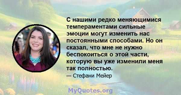 С нашими редко меняющимися темпераментами сильные эмоции могут изменить нас постоянными способами. Но он сказал, что мне не нужно беспокоиться о этой части, которую вы уже изменили меня так полностью.