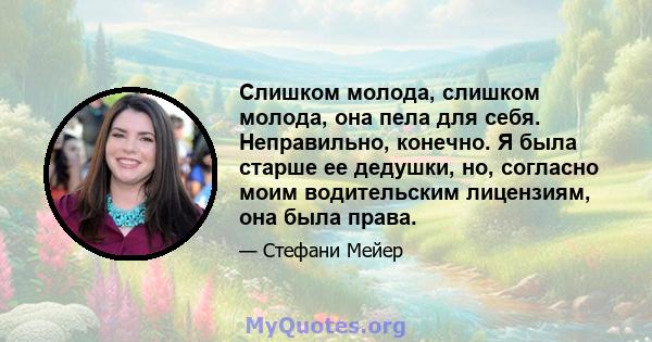 Слишком молода, слишком молода, она пела для себя. Неправильно, конечно. Я была старше ее дедушки, но, согласно моим водительским лицензиям, она была права.