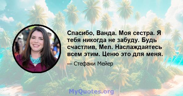 Спасибо, Ванда. Моя сестра. Я тебя никогда не забуду. Будь счастлив, Мел. Наслаждайтесь всем этим. Ценю это для меня.