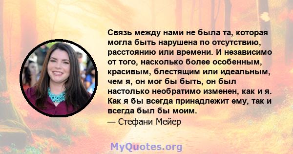 Связь между нами не была та, которая могла быть нарушена по отсутствию, расстоянию или времени. И независимо от того, насколько более особенным, красивым, блестящим или идеальным, чем я, он мог бы быть, он был настолько 