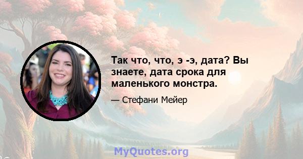 Так что, что, э -э, дата? Вы знаете, дата срока для маленького монстра.