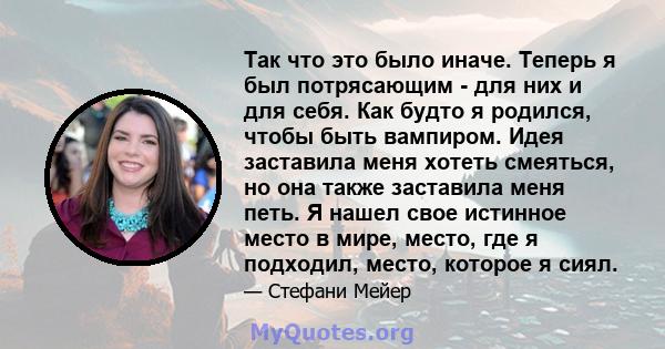 Так что это было иначе. Теперь я был потрясающим - для них и для себя. Как будто я родился, чтобы быть вампиром. Идея заставила меня хотеть смеяться, но она также заставила меня петь. Я нашел свое истинное место в мире, 