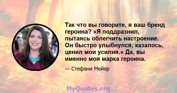 Так что вы говорите, я ваш бренд героина? »Я поддразнил, пытаясь облегчить настроение. Он быстро улыбнулся, казалось, ценил мои усилия.« Да, вы именно моя марка героина.