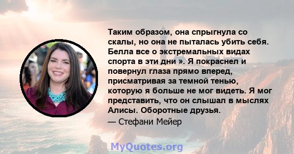 Таким образом, она спрыгнула со скалы, но она не пыталась убить себя. Белла все о экстремальных видах спорта в эти дни ». Я покраснел и повернул глаза прямо вперед, присматривая за темной тенью, которую я больше не мог