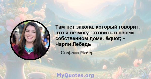 Там нет закона, который говорит, что я не могу готовить в своем собственном доме. " - Чарли Лебедь