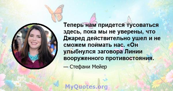 Теперь нам придется тусоваться здесь, пока мы не уверены, что Джаред действительно ушел и не сможем поймать нас. «Он улыбнулся заговора Линии вооруженного противостояния.