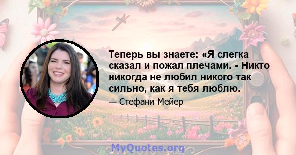 Теперь вы знаете: «Я слегка сказал и пожал плечами. - Никто никогда не любил никого так сильно, как я тебя люблю.