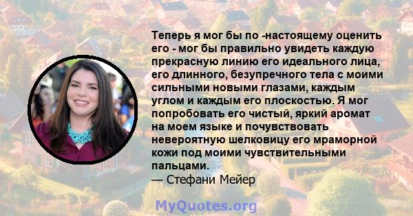 Теперь я мог бы по -настоящему оценить его - мог бы правильно увидеть каждую прекрасную линию его идеального лица, его длинного, безупречного тела с моими сильными новыми глазами, каждым углом и каждым его плоскостью. Я 