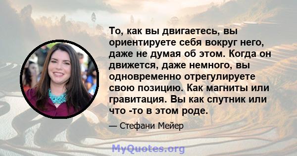 То, как вы двигаетесь, вы ориентируете себя вокруг него, даже не думая об этом. Когда он движется, даже немного, вы одновременно отрегулируете свою позицию. Как магниты или гравитация. Вы как спутник или что -то в этом