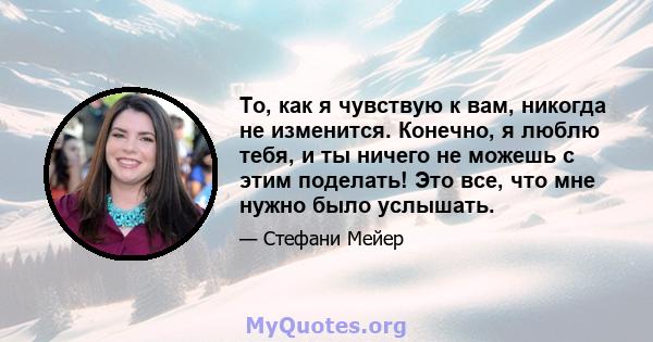 То, как я чувствую к вам, никогда не изменится. Конечно, я люблю тебя, и ты ничего не можешь с этим поделать! Это все, что мне нужно было услышать.