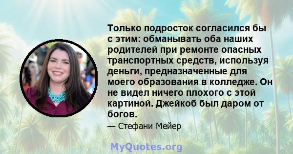 Только подросток согласился бы с этим: обманывать оба наших родителей при ремонте опасных транспортных средств, используя деньги, предназначенные для моего образования в колледже. Он не видел ничего плохого с этой