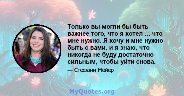 Только вы могли бы быть важнее того, что я хотел ... что мне нужно. Я хочу и мне нужно быть с вами, и я знаю, что никогда не буду достаточно сильным, чтобы уйти снова.