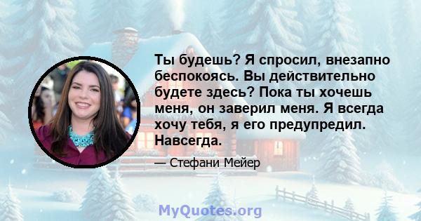 Ты будешь? Я спросил, внезапно беспокоясь. Вы действительно будете здесь? Пока ты хочешь меня, он заверил меня. Я всегда хочу тебя, я его предупредил. Навсегда.