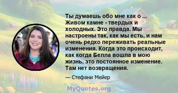 Ты думаешь обо мне как о ... Живом камне - твердых и холодных. Это правда. Мы настроены так, как мы есть, и нам очень редко переживать реальные изменения. Когда это происходит, как когда Белла вошла в мою жизнь, это