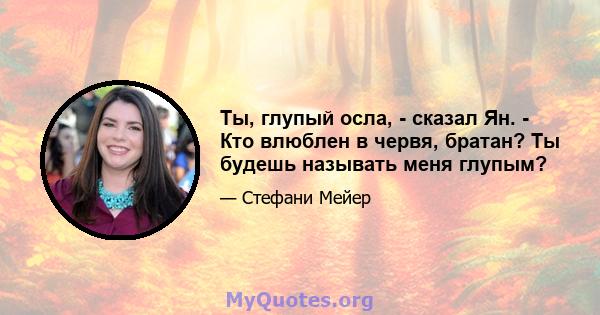 Ты, глупый осла, - сказал Ян. - Кто влюблен в червя, братан? Ты будешь называть меня глупым?