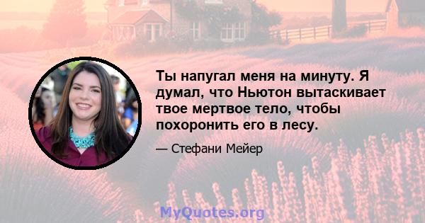 Ты напугал меня на минуту. Я думал, что Ньютон вытаскивает твое мертвое тело, чтобы похоронить его в лесу.