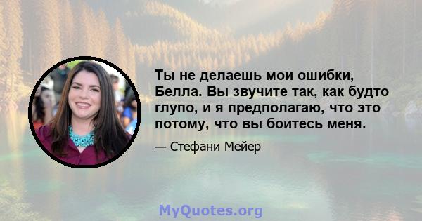 Ты не делаешь мои ошибки, Белла. Вы звучите так, как будто глупо, и я предполагаю, что это потому, что вы боитесь меня.