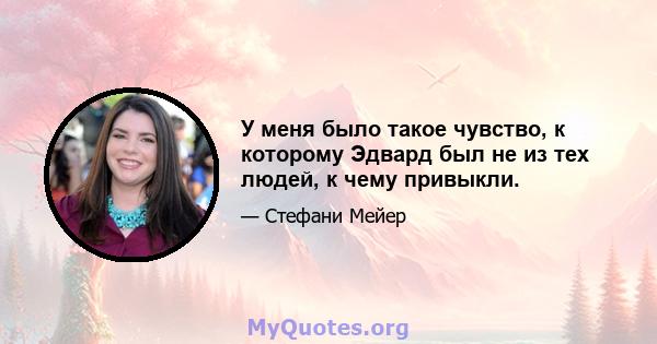 У меня было такое чувство, к которому Эдвард был не из тех людей, к чему привыкли.