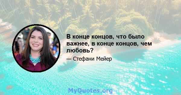 В конце концов, что было важнее, в конце концов, чем любовь?