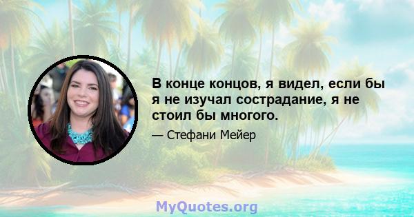 В конце концов, я видел, если бы я не изучал сострадание, я не стоил бы многого.