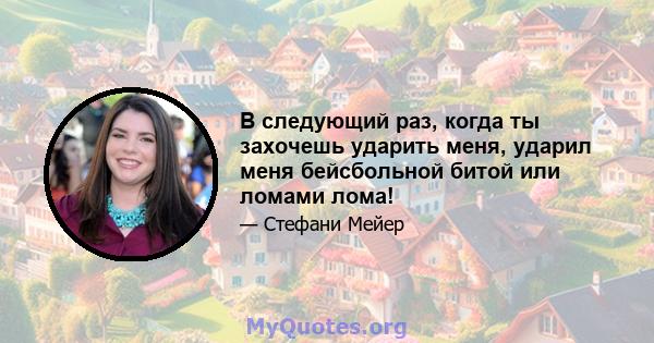 В следующий раз, когда ты захочешь ударить меня, ударил меня бейсбольной битой или ломами лома!