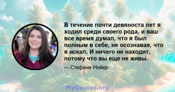 В течение почти девяноста лет я ходил среди своего рода, и ваш все время думал, что я был полным в себе, не осознавая, что я искал. И ничего не находит, потому что вы еще не живы.