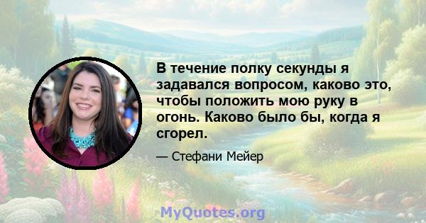 В течение полку секунды я задавался вопросом, каково это, чтобы положить мою руку в огонь. Каково было бы, когда я сгорел.