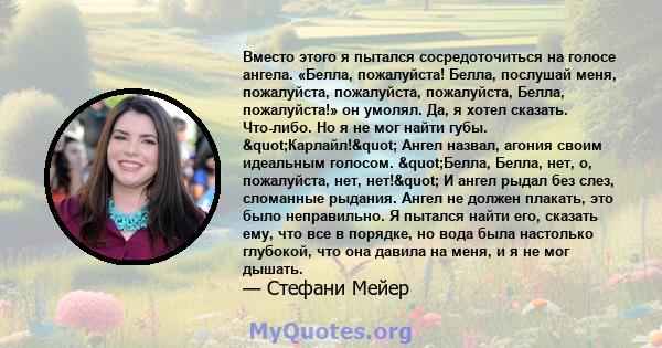 Вместо этого я пытался сосредоточиться на голосе ангела. «Белла, пожалуйста! Белла, послушай меня, пожалуйста, пожалуйста, пожалуйста, Белла, пожалуйста!» он умолял. Да, я хотел сказать. Что-либо. Но я не мог найти