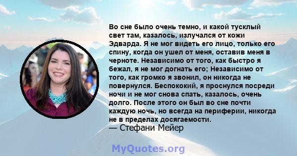 Во сне было очень темно, и какой тусклый свет там, казалось, излучался от кожи Эдварда. Я не мог видеть его лицо, только его спину, когда он ушел от меня, оставив меня в черноте. Независимо от того, как быстро я бежал,