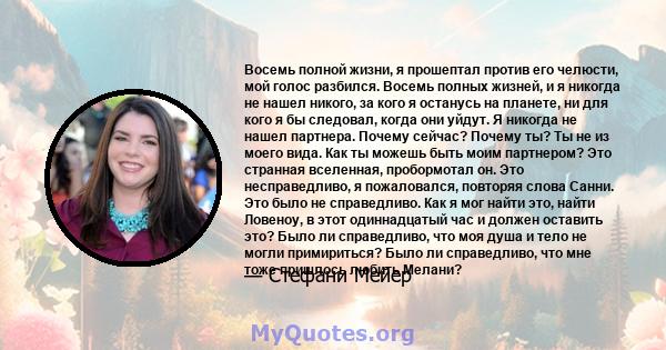 Восемь полной жизни, я прошептал против его челюсти, мой голос разбился. Восемь полных жизней, и я никогда не нашел никого, за кого я останусь на планете, ни для кого я бы следовал, когда они уйдут. Я никогда не нашел