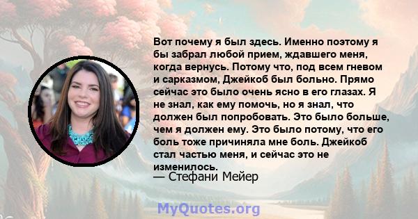 Вот почему я был здесь. Именно поэтому я бы забрал любой прием, ждавшего меня, когда вернусь. Потому что, под всем гневом и сарказмом, Джейкоб был больно. Прямо сейчас это было очень ясно в его глазах. Я не знал, как