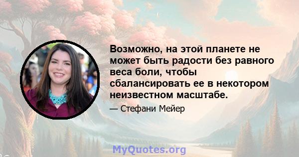 Возможно, на этой планете не может быть радости без равного веса боли, чтобы сбалансировать ее в некотором неизвестном масштабе.