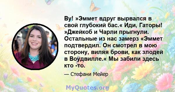 Ву! »Эммет вдруг вырвался в свой глубокий бас.« Иди, Гаторы! »Джейкоб и Чарли прыгнули. Остальные из нас замерз «Эммет подтвердил. Он смотрел в мою сторону, виляя брови, как злодей в Воудвилле.« Мы забили здесь кто -то.