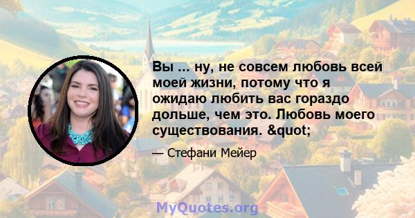 Вы ... ну, не совсем любовь всей моей жизни, потому что я ожидаю любить вас гораздо дольше, чем это. Любовь моего существования. "