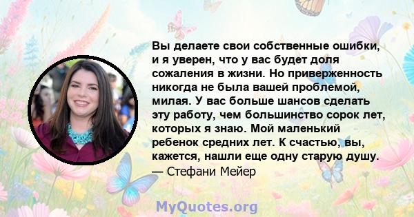 Вы делаете свои собственные ошибки, и я уверен, что у вас будет доля сожаления в жизни. Но приверженность никогда не была вашей проблемой, милая. У вас больше шансов сделать эту работу, чем большинство сорок лет,