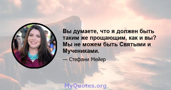 Вы думаете, что я должен быть таким же прощающим, как и вы? Мы не можем быть Святыми и Мучениками.