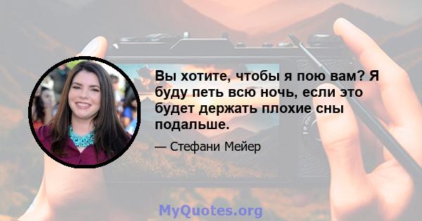 Вы хотите, чтобы я пою вам? Я буду петь всю ночь, если это будет держать плохие сны подальше.