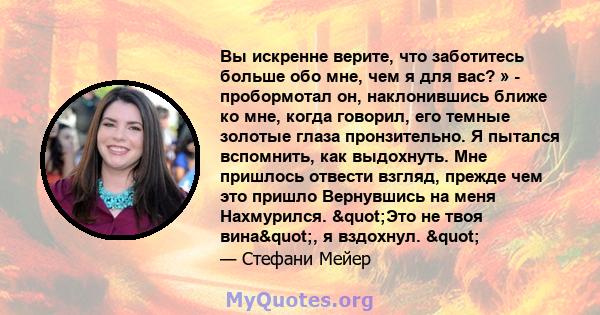 Вы искренне верите, что заботитесь больше обо мне, чем я для вас? » - пробормотал он, наклонившись ближе ко мне, когда говорил, его темные золотые глаза пронзительно. Я пытался вспомнить, как выдохнуть. Мне пришлось