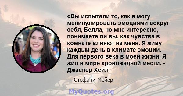 «Вы испытали то, как я могу манипулировать эмоциями вокруг себя, Белла, но мне интересно, понимаете ли вы, как чувства в комнате влияют на меня. Я живу каждый день в климате эмоций. Для первого века в моей жизни, Я жил