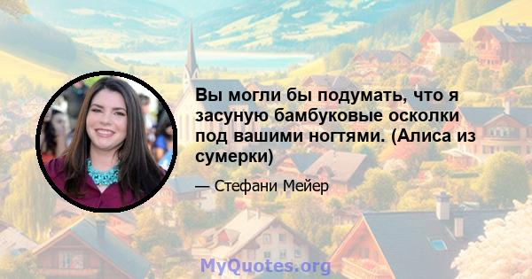 Вы могли бы подумать, что я засуную бамбуковые осколки под вашими ногтями. (Алиса из сумерки)