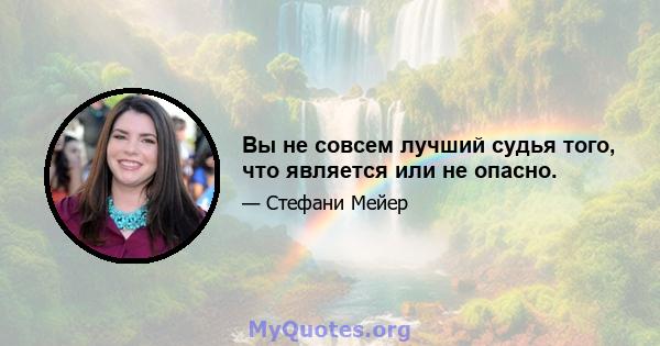 Вы не совсем лучший судья того, что является или не опасно.