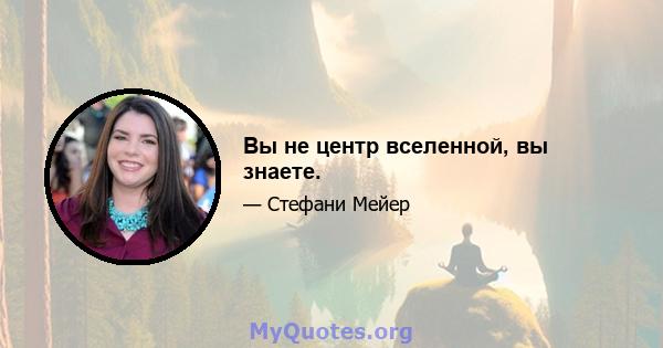 Вы не центр вселенной, вы знаете.