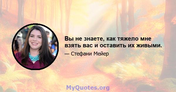 Вы не знаете, как тяжело мне взять вас и оставить их живыми.