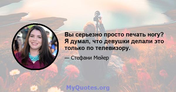 Вы серьезно просто печать ногу? Я думал, что девушки делали это только по телевизору.