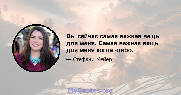 Вы сейчас самая важная вещь для меня. Самая важная вещь для меня когда -либо.