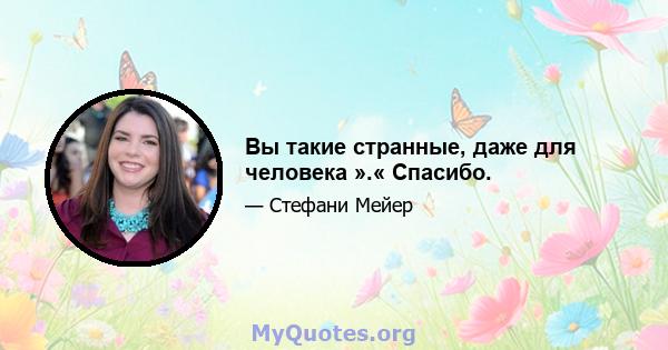 Вы такие странные, даже для человека ».« Спасибо.