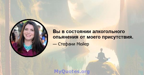 Вы в состоянии алкогольного опьянения от моего присутствия.