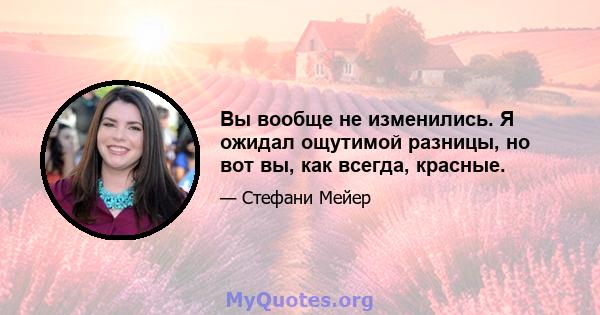 Вы вообще не изменились. Я ожидал ощутимой разницы, но вот вы, как всегда, красные.